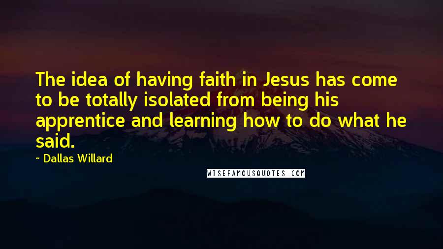 Dallas Willard Quotes: The idea of having faith in Jesus has come to be totally isolated from being his apprentice and learning how to do what he said.