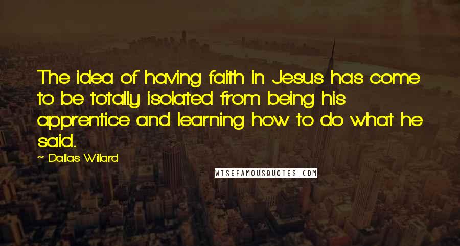 Dallas Willard Quotes: The idea of having faith in Jesus has come to be totally isolated from being his apprentice and learning how to do what he said.