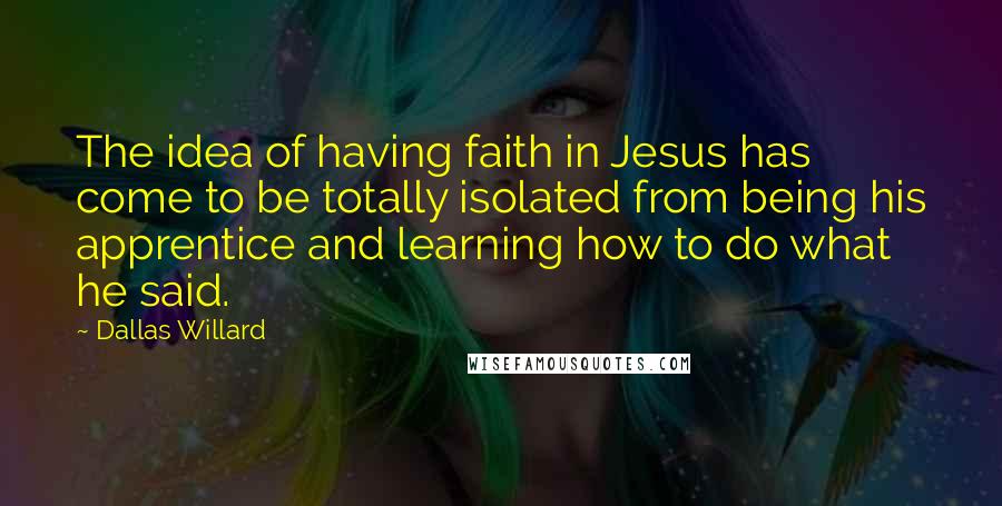 Dallas Willard Quotes: The idea of having faith in Jesus has come to be totally isolated from being his apprentice and learning how to do what he said.