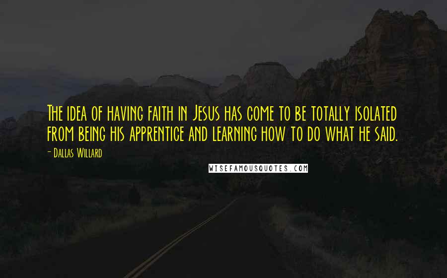 Dallas Willard Quotes: The idea of having faith in Jesus has come to be totally isolated from being his apprentice and learning how to do what he said.