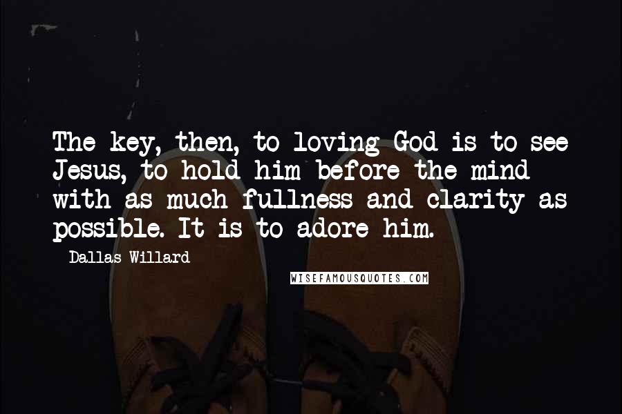 Dallas Willard Quotes: The key, then, to loving God is to see Jesus, to hold him before the mind with as much fullness and clarity as possible. It is to adore him.