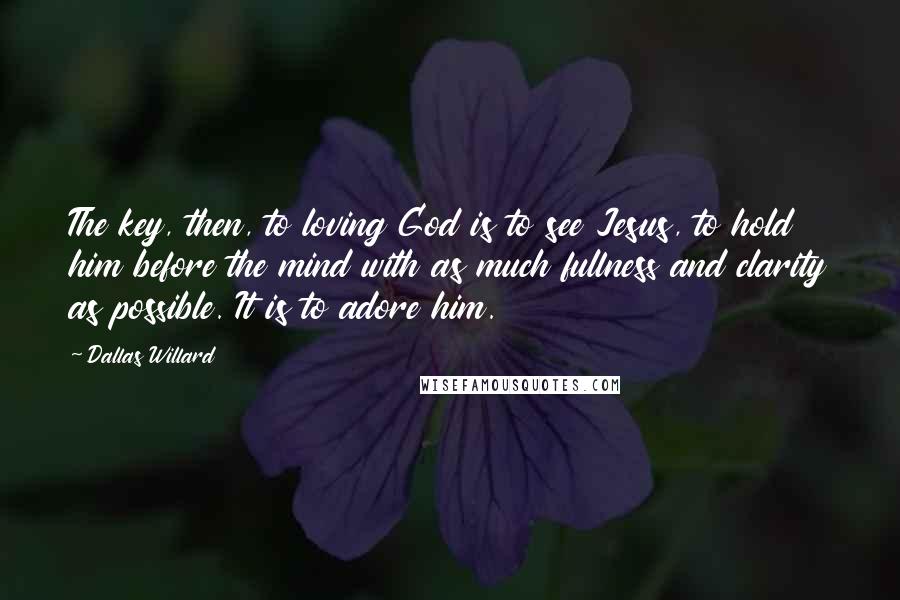 Dallas Willard Quotes: The key, then, to loving God is to see Jesus, to hold him before the mind with as much fullness and clarity as possible. It is to adore him.