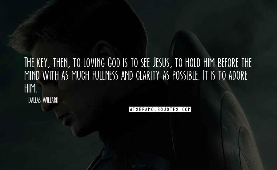 Dallas Willard Quotes: The key, then, to loving God is to see Jesus, to hold him before the mind with as much fullness and clarity as possible. It is to adore him.