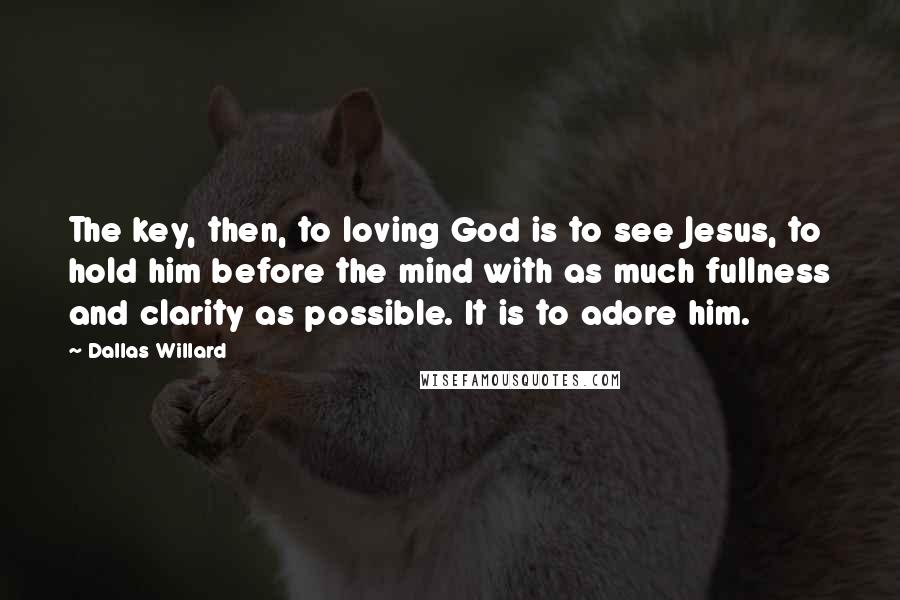 Dallas Willard Quotes: The key, then, to loving God is to see Jesus, to hold him before the mind with as much fullness and clarity as possible. It is to adore him.