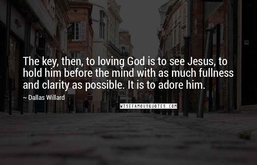 Dallas Willard Quotes: The key, then, to loving God is to see Jesus, to hold him before the mind with as much fullness and clarity as possible. It is to adore him.