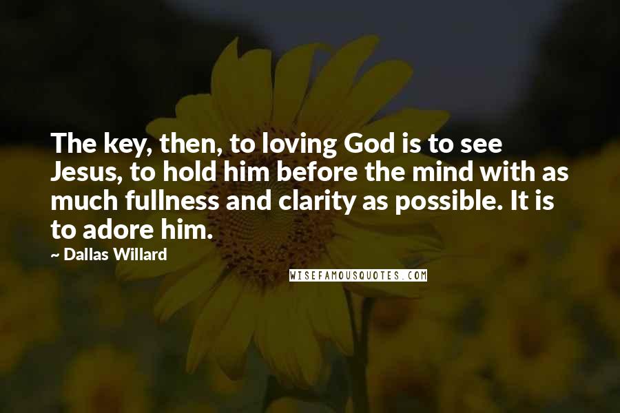 Dallas Willard Quotes: The key, then, to loving God is to see Jesus, to hold him before the mind with as much fullness and clarity as possible. It is to adore him.