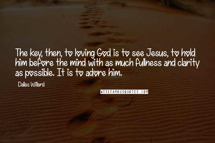 Dallas Willard Quotes: The key, then, to loving God is to see Jesus, to hold him before the mind with as much fullness and clarity as possible. It is to adore him.