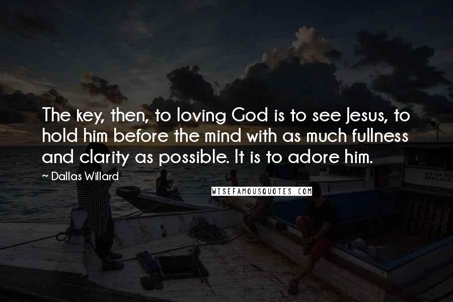 Dallas Willard Quotes: The key, then, to loving God is to see Jesus, to hold him before the mind with as much fullness and clarity as possible. It is to adore him.