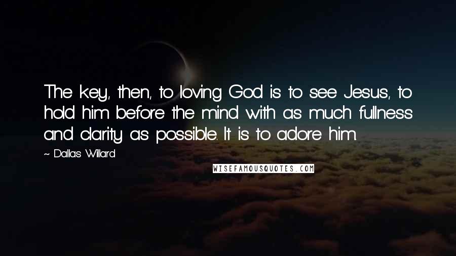 Dallas Willard Quotes: The key, then, to loving God is to see Jesus, to hold him before the mind with as much fullness and clarity as possible. It is to adore him.