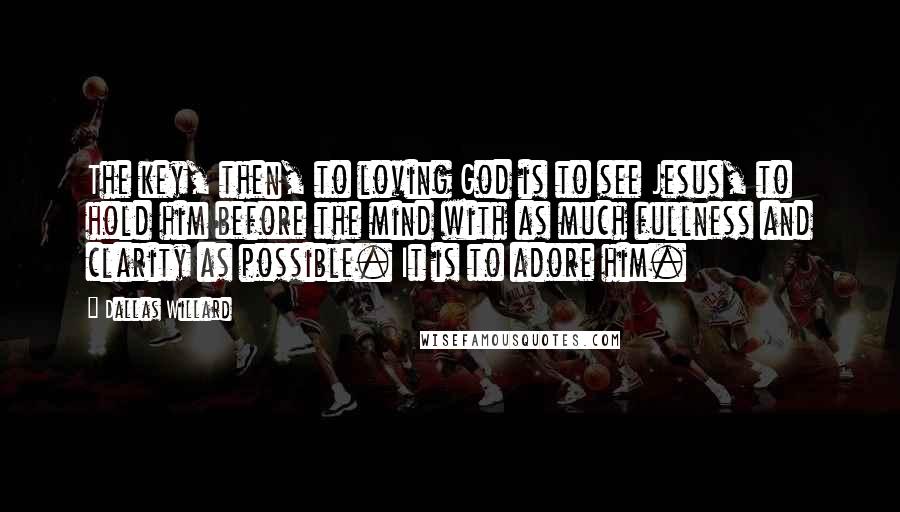 Dallas Willard Quotes: The key, then, to loving God is to see Jesus, to hold him before the mind with as much fullness and clarity as possible. It is to adore him.