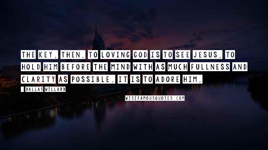 Dallas Willard Quotes: The key, then, to loving God is to see Jesus, to hold him before the mind with as much fullness and clarity as possible. It is to adore him.