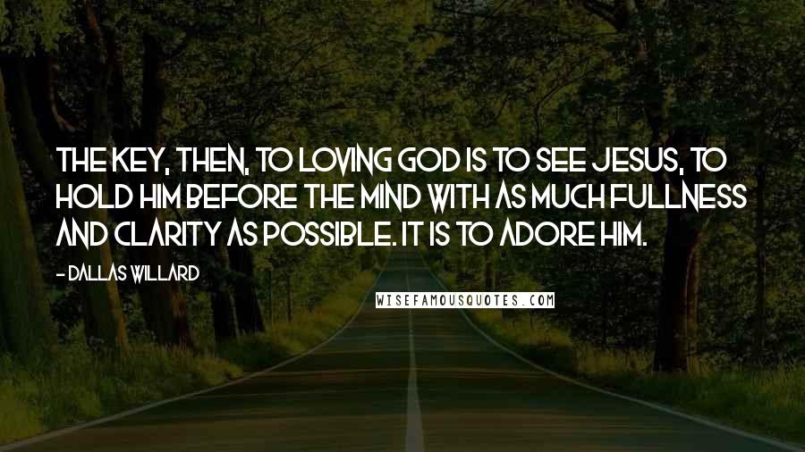 Dallas Willard Quotes: The key, then, to loving God is to see Jesus, to hold him before the mind with as much fullness and clarity as possible. It is to adore him.