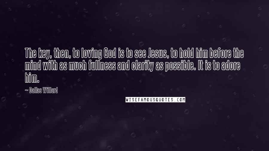 Dallas Willard Quotes: The key, then, to loving God is to see Jesus, to hold him before the mind with as much fullness and clarity as possible. It is to adore him.