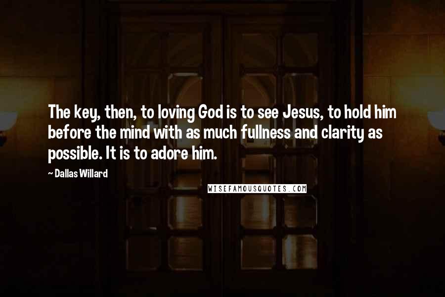 Dallas Willard Quotes: The key, then, to loving God is to see Jesus, to hold him before the mind with as much fullness and clarity as possible. It is to adore him.
