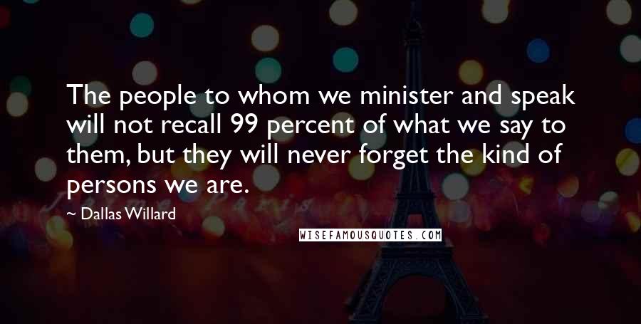 Dallas Willard Quotes: The people to whom we minister and speak will not recall 99 percent of what we say to them, but they will never forget the kind of persons we are.