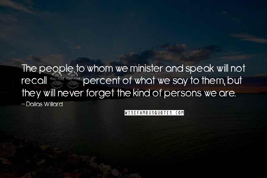 Dallas Willard Quotes: The people to whom we minister and speak will not recall 99 percent of what we say to them, but they will never forget the kind of persons we are.