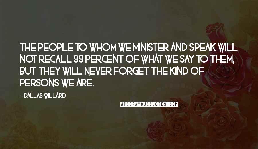 Dallas Willard Quotes: The people to whom we minister and speak will not recall 99 percent of what we say to them, but they will never forget the kind of persons we are.