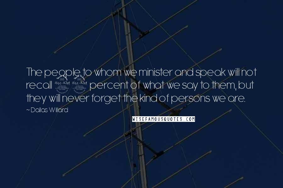 Dallas Willard Quotes: The people to whom we minister and speak will not recall 99 percent of what we say to them, but they will never forget the kind of persons we are.