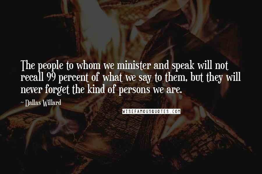 Dallas Willard Quotes: The people to whom we minister and speak will not recall 99 percent of what we say to them, but they will never forget the kind of persons we are.