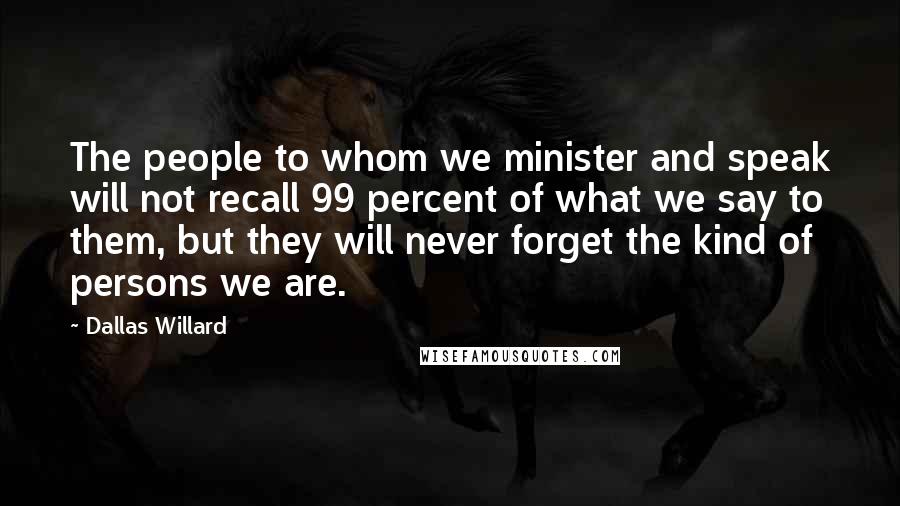 Dallas Willard Quotes: The people to whom we minister and speak will not recall 99 percent of what we say to them, but they will never forget the kind of persons we are.