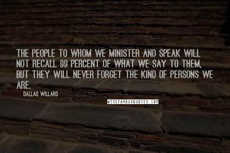 Dallas Willard Quotes: The people to whom we minister and speak will not recall 99 percent of what we say to them, but they will never forget the kind of persons we are.