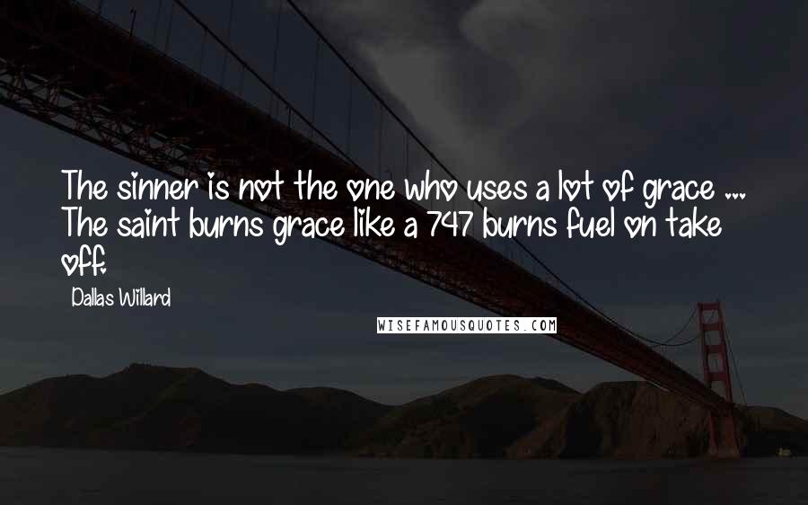 Dallas Willard Quotes: The sinner is not the one who uses a lot of grace ... The saint burns grace like a 747 burns fuel on take off.