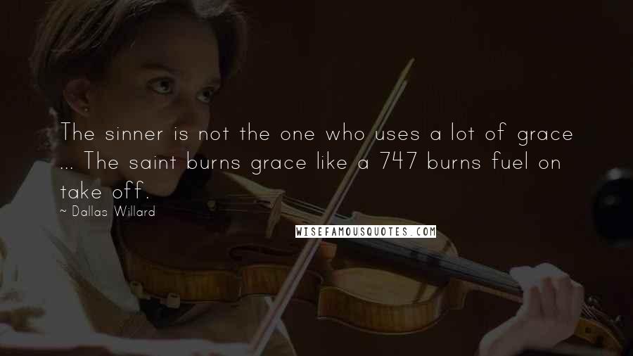 Dallas Willard Quotes: The sinner is not the one who uses a lot of grace ... The saint burns grace like a 747 burns fuel on take off.