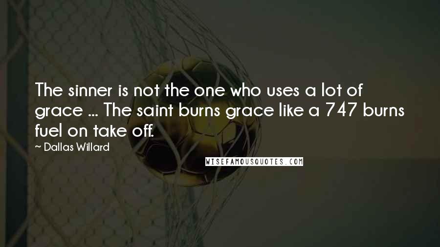 Dallas Willard Quotes: The sinner is not the one who uses a lot of grace ... The saint burns grace like a 747 burns fuel on take off.