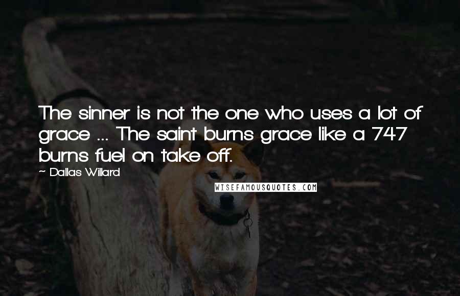 Dallas Willard Quotes: The sinner is not the one who uses a lot of grace ... The saint burns grace like a 747 burns fuel on take off.