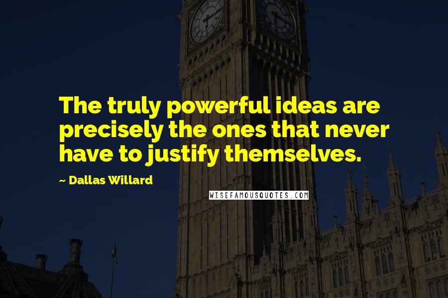 Dallas Willard Quotes: The truly powerful ideas are precisely the ones that never have to justify themselves.