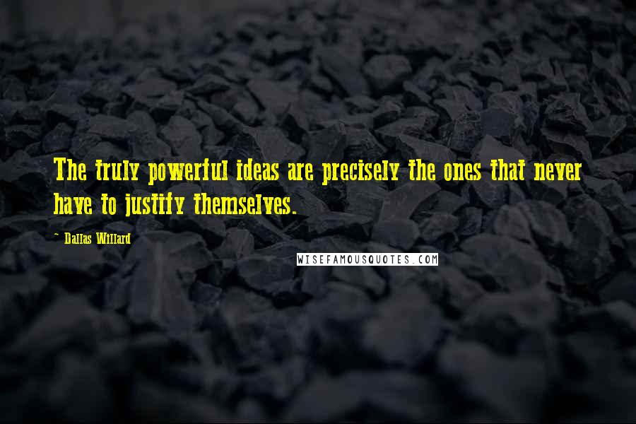 Dallas Willard Quotes: The truly powerful ideas are precisely the ones that never have to justify themselves.