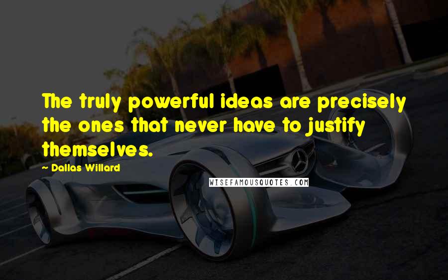 Dallas Willard Quotes: The truly powerful ideas are precisely the ones that never have to justify themselves.