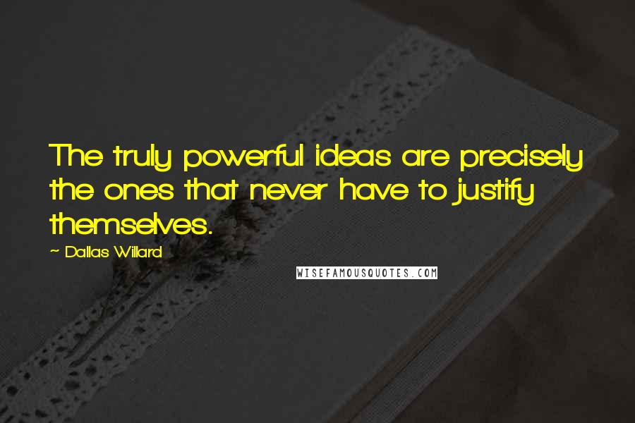 Dallas Willard Quotes: The truly powerful ideas are precisely the ones that never have to justify themselves.
