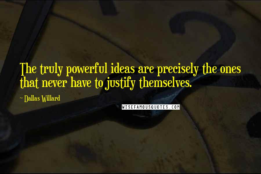 Dallas Willard Quotes: The truly powerful ideas are precisely the ones that never have to justify themselves.