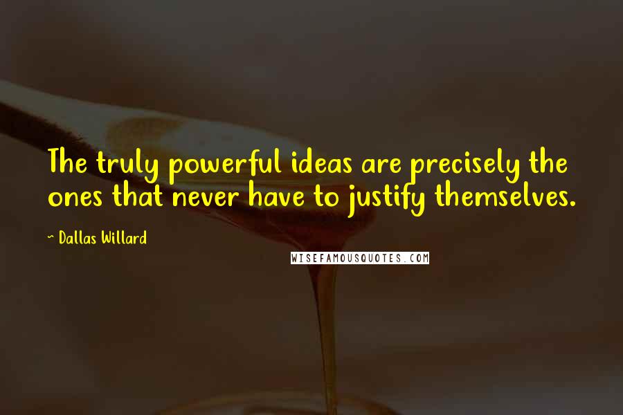 Dallas Willard Quotes: The truly powerful ideas are precisely the ones that never have to justify themselves.