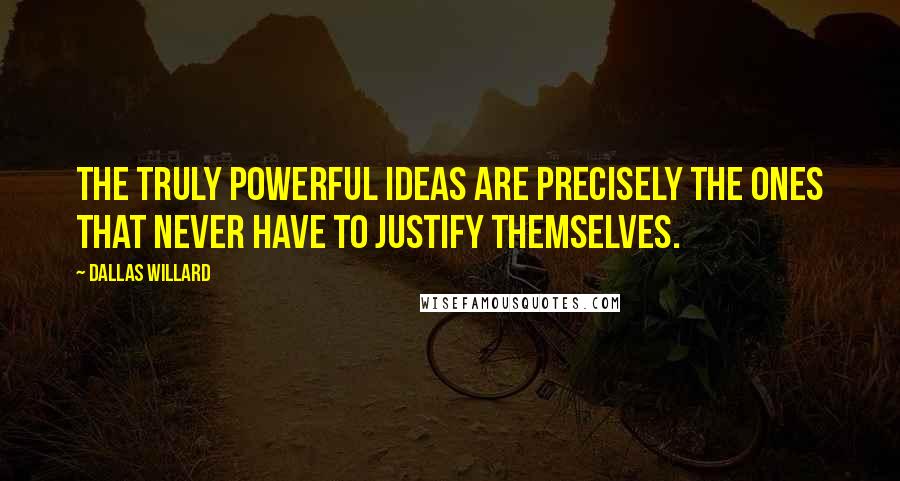 Dallas Willard Quotes: The truly powerful ideas are precisely the ones that never have to justify themselves.
