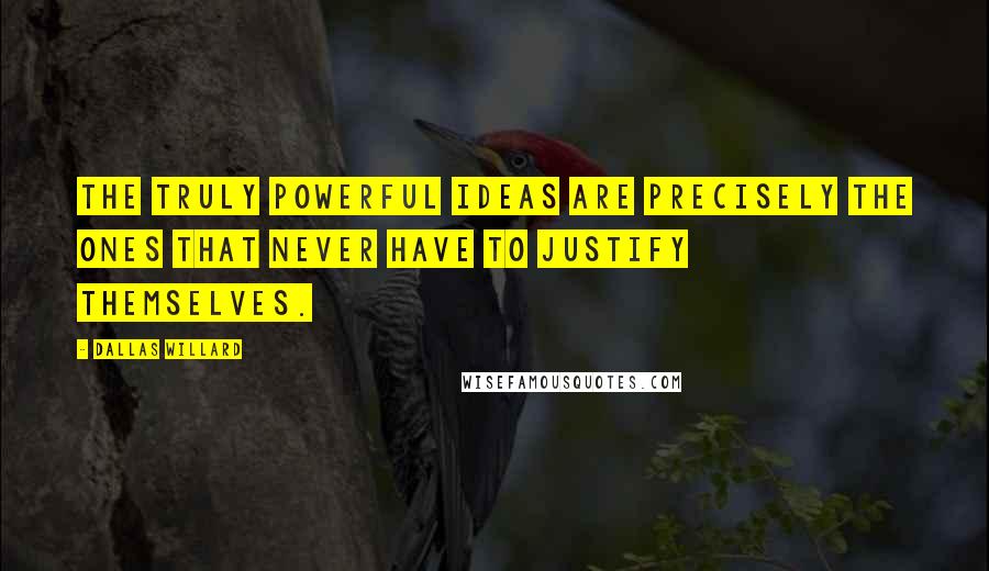 Dallas Willard Quotes: The truly powerful ideas are precisely the ones that never have to justify themselves.