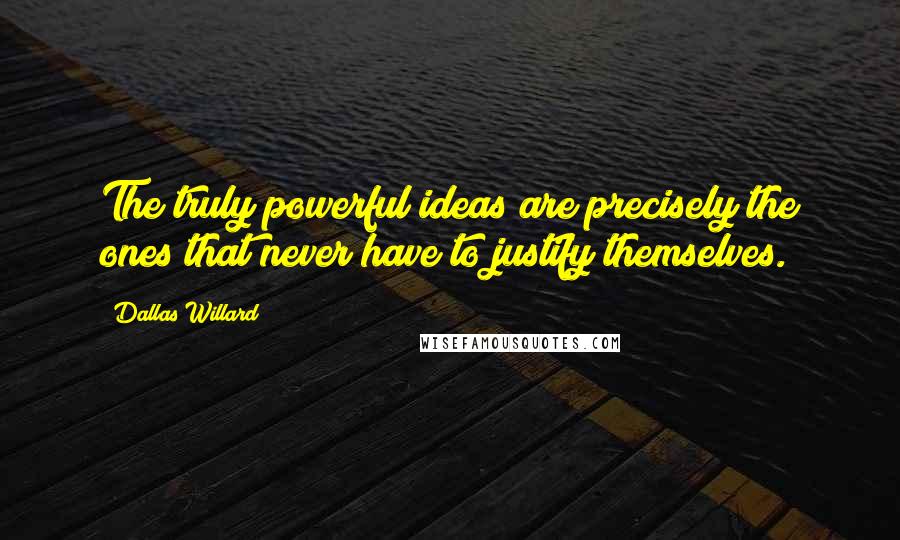 Dallas Willard Quotes: The truly powerful ideas are precisely the ones that never have to justify themselves.