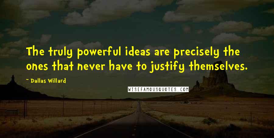 Dallas Willard Quotes: The truly powerful ideas are precisely the ones that never have to justify themselves.