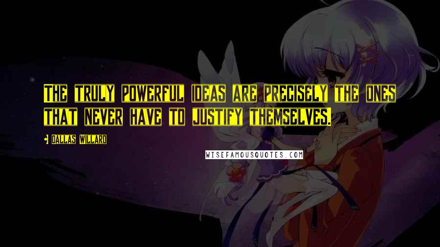 Dallas Willard Quotes: The truly powerful ideas are precisely the ones that never have to justify themselves.