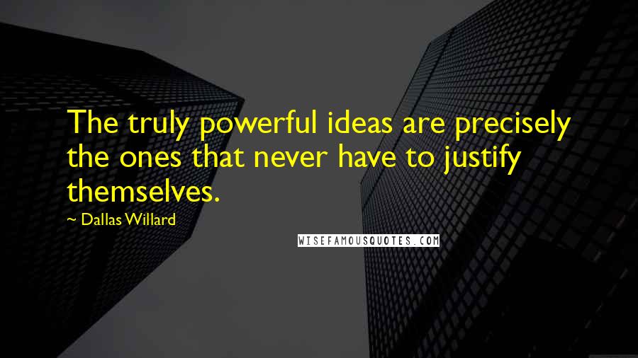Dallas Willard Quotes: The truly powerful ideas are precisely the ones that never have to justify themselves.