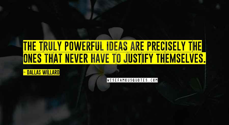 Dallas Willard Quotes: The truly powerful ideas are precisely the ones that never have to justify themselves.