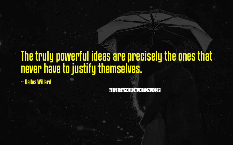 Dallas Willard Quotes: The truly powerful ideas are precisely the ones that never have to justify themselves.