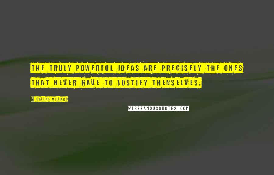 Dallas Willard Quotes: The truly powerful ideas are precisely the ones that never have to justify themselves.