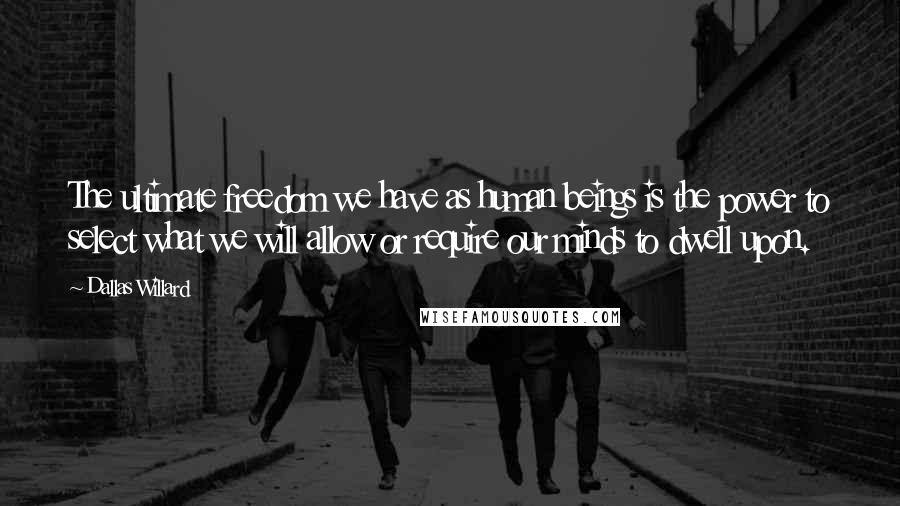 Dallas Willard Quotes: The ultimate freedom we have as human beings is the power to select what we will allow or require our minds to dwell upon.