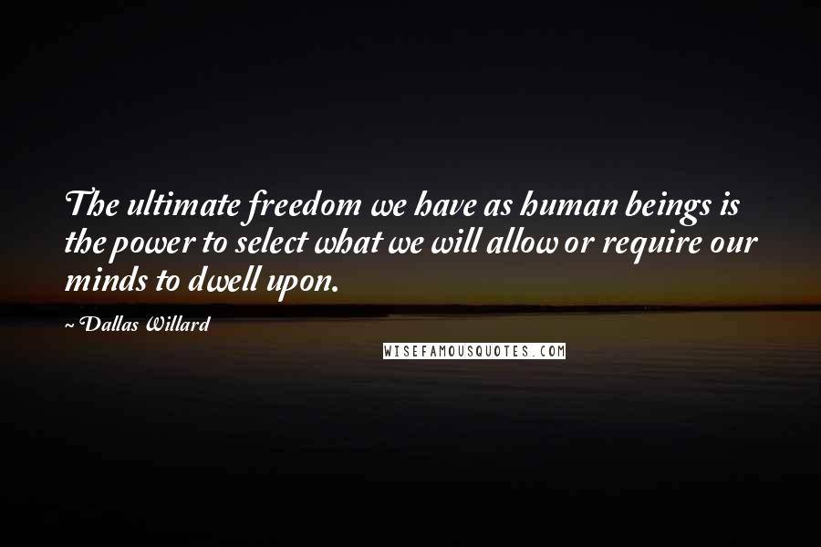 Dallas Willard Quotes: The ultimate freedom we have as human beings is the power to select what we will allow or require our minds to dwell upon.