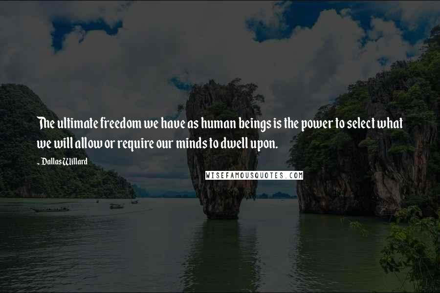 Dallas Willard Quotes: The ultimate freedom we have as human beings is the power to select what we will allow or require our minds to dwell upon.