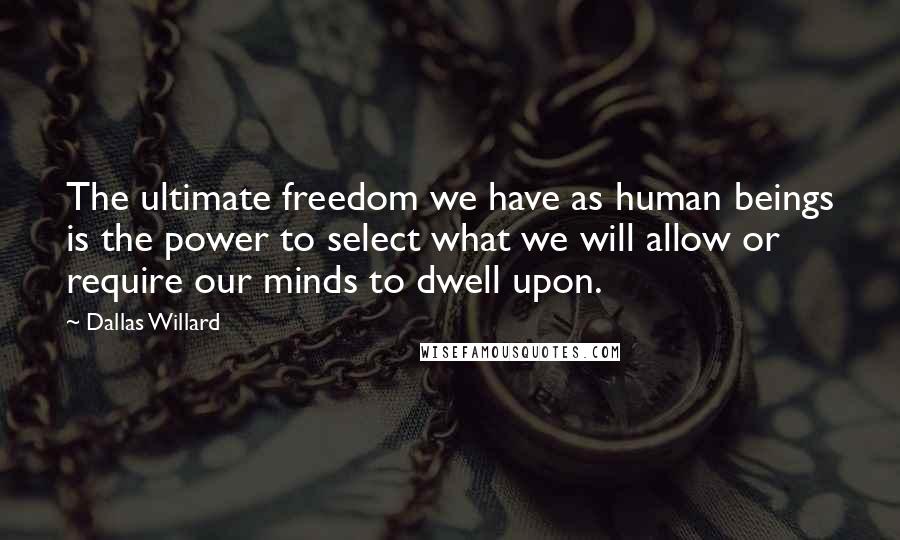 Dallas Willard Quotes: The ultimate freedom we have as human beings is the power to select what we will allow or require our minds to dwell upon.