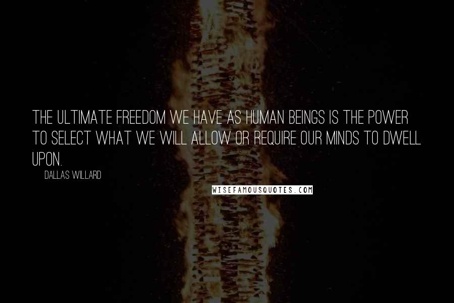 Dallas Willard Quotes: The ultimate freedom we have as human beings is the power to select what we will allow or require our minds to dwell upon.
