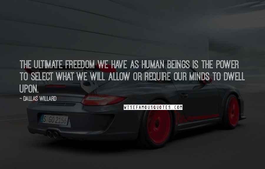 Dallas Willard Quotes: The ultimate freedom we have as human beings is the power to select what we will allow or require our minds to dwell upon.
